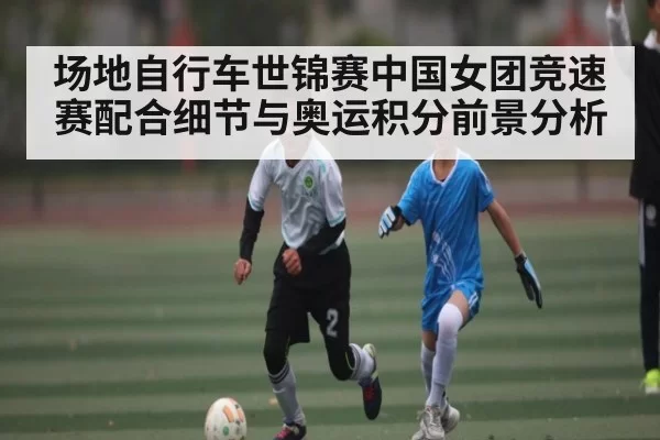 场地自行车世锦赛中国女团竞速赛配合细节与奥运积分前景分析
